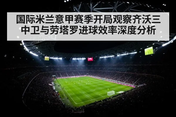 国际米兰意甲赛季开局观察齐沃三中卫与劳塔罗进球效率深度分析